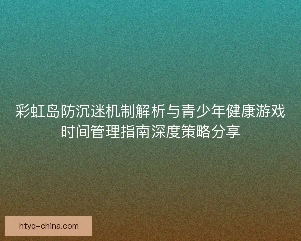 彩虹岛防沉迷机制解析与青少年健康游戏时间管理指南深度策略分享