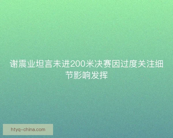 谢震业坦言未进200米决赛因过度关注细节影响发挥