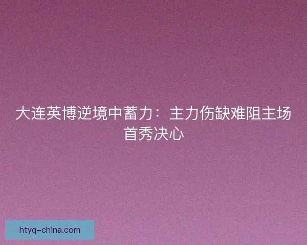 大连英博逆境中蓄力：主力伤缺难阻主场首秀决心