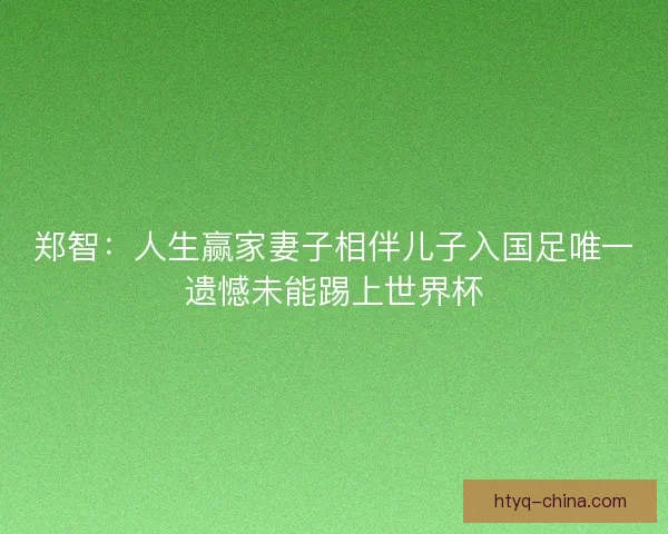 郑智：人生赢家妻子相伴儿子入国足唯一遗憾未能踢上世界杯
