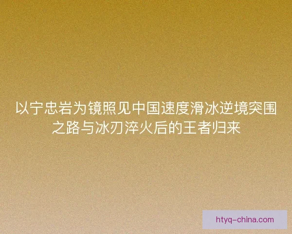 以宁忠岩为镜照见中国速度滑冰逆境突围之路与冰刃淬火后的王者归来