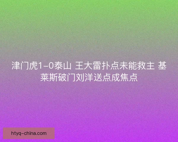 津门虎1-0泰山 王大雷扑点未能救主 基莱斯破门刘洋送点成焦点
