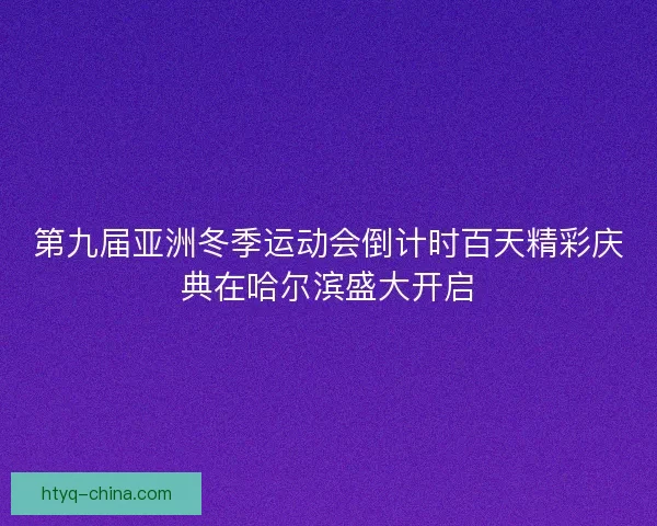 第九届亚洲冬季运动会倒计时百天精彩庆典在哈尔滨盛大开启