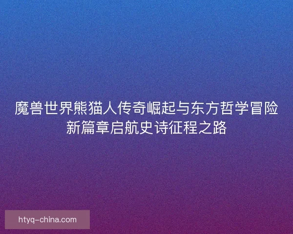 魔兽世界熊猫人传奇崛起与东方哲学冒险新篇章启航史诗征程之路