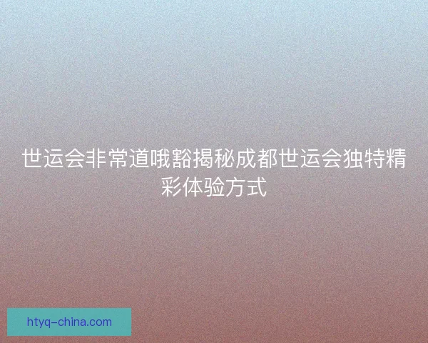 世运会非常道哦豁揭秘成都世运会独特精彩体验方式