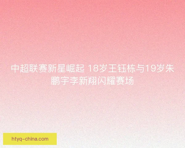 中超联赛新星崛起 18岁王钰栋与19岁朱鹏宇李新翔闪耀赛场