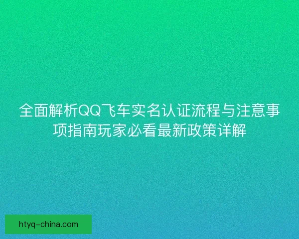 全面解析QQ飞车实名认证流程与注意事项指南玩家必看最新政策详解