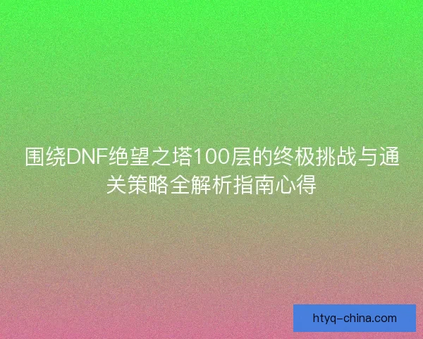 围绕DNF绝望之塔100层的终极挑战与通关策略全解析指南心得
