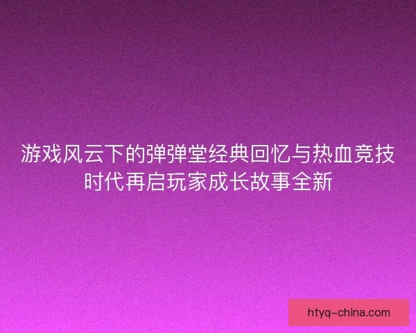 游戏风云下的弹弹堂经典回忆与热血竞技时代再启玩家成长故事全新