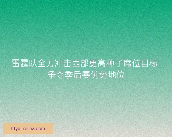 雷霆队全力冲击西部更高种子席位目标 争夺季后赛优势地位