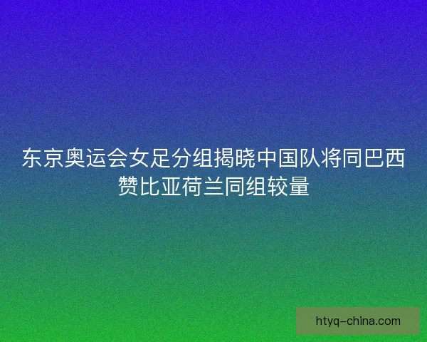 东京奥运会女足分组揭晓中国队将同巴西赞比亚荷兰同组较量