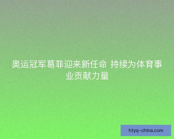 奥运冠军葛菲迎来新任命 持续为体育事业贡献力量
