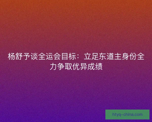 杨舒予谈全运会目标：立足东道主身份全力争取优异成绩
