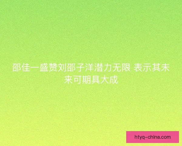 邵佳一盛赞刘邵子洋潜力无限 表示其未来可期具大成