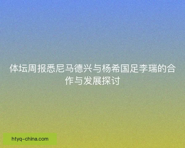 体坛周报悉尼马德兴与杨希国足李瑞的合作与发展探讨