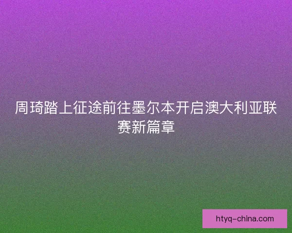 周琦踏上征途前往墨尔本开启澳大利亚联赛新篇章