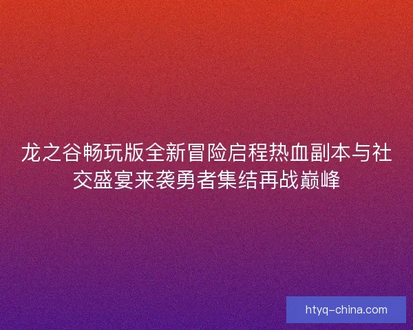 龙之谷畅玩版全新冒险启程热血副本与社交盛宴来袭勇者集结再战巅峰