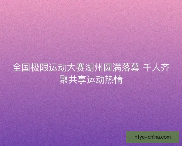 全国极限运动大赛湖州圆满落幕 千人齐聚共享运动热情