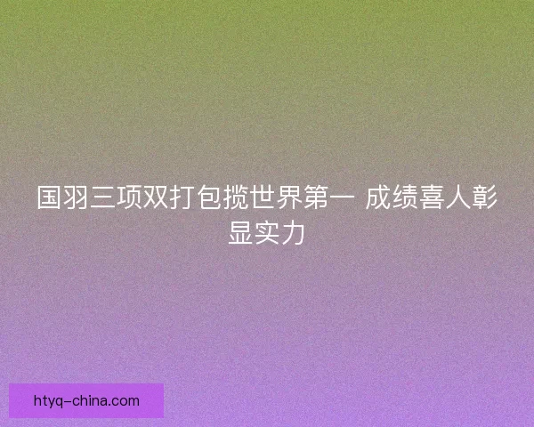 国羽三项双打包揽世界第一 成绩喜人彰显实力
