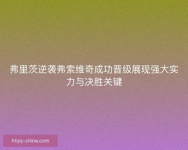 弗里茨逆袭弗索维奇成功晋级展现强大实力与决胜关键